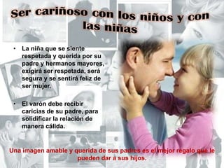 Ser cariñoso con los niños y con las niñasLa niña que se siente respetada y querida por su padre y hermanos mayores, exigirá ser respetada, será segura y se sentirá feliz de ser mujer.El varón debe recibir caricias de su padre, para solidificar la relación de manera cálida.Una imagen amable y querida de sus padres es el mejor regalo que le pueden dar a sus hijos.