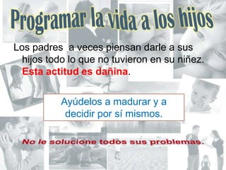 Programar la vida a los hijosLos padres  a veces piensan darle a sus hijos todo lo que no tuvieron en su niñez. Estaactitudesdañina. Ayúdelos a madurar y a  decidir por sí mismos. No le solucione todos sus problemas.
