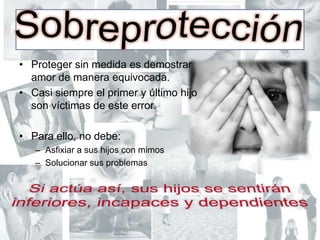 SobreprotecciónProteger sin medida es demostrar amor de manera equivocada.Casi siempre el primer y último hijo son víctimas de este error.Para ello, no debe:Asfixiar a sus hijos con mimosSolucionar sus problemasSi actúa así, sus hijos se sentirán inferiores, incapaces y dependientes