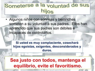 Someterse a la voluntad de sus hijosAlgunos niños con sonrisas y berrinches someten a su voluntad a sus padres.  Ellos han aprendido que sus padres son débiles e incapaces de controlarlos.Si usted es muy complaciente, cosechará hijos egoístas, exigentes, desconsiderados y duros.Sea justo con todos, mantenga el equilibrio, evite el favoritismo.