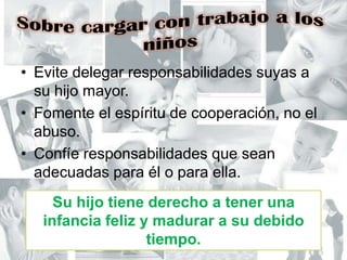 Sobre cargar con trabajo a los niñosEvite delegar responsabilidades suyas a su hijo mayor.Fomente el espíritu de cooperación, no el abuso.Confíe responsabilidades que sean adecuadas para él o para ella.Su hijo tiene derecho a tener una infancia feliz y madurar a su debido tiempo.