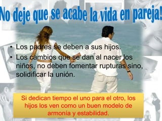 No deje que se acabe la vida en pareja!Los padres se deben a sus hijos.Los cambios que se dan al nacer los niños, no deben fomentar rupturas sino, solidificar la unión.Si dedican tiempo el uno para el otro, los hijos los ven como un buen modelo de armonía y estabilidad.