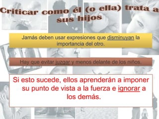 Criticar como él (o ella) trata a sus hijosJamás deben usar expresiones que disminuyan la importancia del otro.Hay que evitar juzgar y menos delante de los niños.Si esto sucede, ellos aprenderán a imponer su punto de vista a la fuerza e ignorar a los demás. 