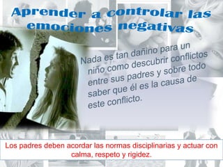 Aprender a controlar las emociones negativasNada es tan dañino para un niño como descubrir conflictos entre sus padres y sobre todo saber que él es la causa de este conflicto.Los padres deben acordar las normas disciplinarias y actuar con calma, respeto y rigidez.