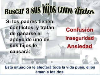 Buscar a sus hijos como aliadosSi los padres tienen conflictos, y tratan de ganarse el apoyo de uno de sus hijos le causará:ConfusiónInseguridadAnsiedadEsta situación le afectará toda la vida pues, ellos aman a los dos.