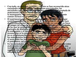 Con todo, en distintos tiempos y lugares se han reconocido otras variedades de matrimonio. En términos porcentuales, las sociedades que permiten la poligamia como variedad aceptada de matrimonio son más frecuentes que las que sólo permiten la monogamia.  Sin embargo, la monogamia es la práctica más común incluso en las primeras.El matrimonio se considera una institución importante porque contribuye a definir la estructura de la sociedad, al crear un lazo de parentesco entre personas (generalmente) no cercanas en línea de sangre (al respecto, recordemos que también hay comunidades en las que se acostumbra el matrimonio entre primos o entre parientes de distintos grados; véanse las entradas acerca de la endogamia y el incesto). Una de sus funciones ampliamente reconocidas es la procreación y socialización de los hijos (si bien no es absolutamente necesario casarse para tener hijos, ni todos los matrimonios heterosexuales los tienen), así como la de regular el nexo entre los individuos y la descendencia que resulta en el parentesco, rol social y estatus.En las sociedades de influencia occidental suele distinguirse entre matrimonio religioso y matrimonio civil, siendo el primero una institución cultural derivada de los preceptos de una religión, y el segundo una forma jurídica que implica un reconocimiento y un conjunto de deberes y derechos legal y culturalmente definidos.