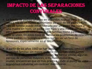 IMPACTO DE LAS SEPARACIONES CONYUGALESLa familia de padres casados en segundas nupcias es la que se crea a raíz de un nuevo matrimonio de uno de los padres. Este tipo de familia puede estar formada por un padre con hijos y una madre sin hijos, un padre con hijos y una madre con hijos pero que viven en otro lugar, o dos familias mono parentales que se unen. En estos tipos de familia los problemas de relación entre padres no biológicos e hijos suelen ser un foco de tensiones, especialmente en el tercer caso.A partir de los años 1960 se han producido diversos cambios en la unidad familiar. Un mayor número de parejas viven juntas antes de, o sin, contraer matrimonio. De forma similar, algunas parejas de personas mayores, a menudo viudos o viudas, encuentran que es más práctico desde el punto de vista económico cohabitar sin contraer matrimonio.