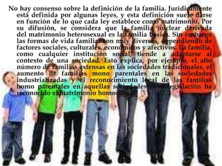 No hay consenso sobre la definición de la familia. Jurídicamente está definida por algunas leyes, y esta definición suele darse en función de lo que cada ley establece como matrimonio. Por su difusión, se considera que la familia nuclear derivada del matrimonio heterosexual es la familia básica. Sin embargo las formas de vida familiar son muy diversas, dependiendo de factores sociales, culturales, económicos y afectivos. La familia, como cualquier institución social, tiende a adaptarse al contexto de una sociedad. Esto explica, por ejemplo, el alto número de familias extensas en las sociedades tradicionales, el aumento de familias mono parentales en las sociedades industrializadas y el reconocimiento legal de las familias homo parentales en aquellas sociedades cuya legislación ha reconocido el matrimonio homosexual.