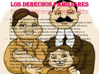 LOSDERECHOSFAMILIARESContenido moral o ético: esta rama jurídica habitualmente posee normas sin sanción o con sanción reducida y obligaciones (o más propiamente deberes) fundamentalmente incoercibles. Por ello no es posible obtener el cumplimiento forzado de la mayoría de las obligaciones de familia, quedando entregadas al sentido ético o a la costumbre (una importante excepción es el derecho de alimentos).Regula situaciones o estados personales: es una disciplina de estados civiles (de cónyuge, separado, divorciado, padre, madre, hijo, etc.) que se imponen erga omnes (respecto de todos). Además, dichos estados pueden originar relaciones patrimoniales(derechos familiares patrimoniales), pero con modalidades particulares (diversas de aquellas del Derecho civil), pues son consecuencia de tales estados y, por tanto, inseparables de ellos.Predominio del interés social sobre el individual: esta rama posee un claro predominio del interés social (o familiar) en sustitución del interés individual. Ello genera importantes consecuencias: