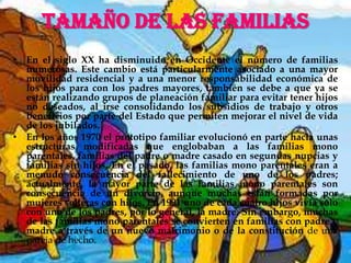 TAMAÑO DE LAS FAMILIASEn el siglo XX ha disminuido en Occidente el número de familias numerosas. Este cambio está particularmente asociado a una mayor movilidad residencial y a una menor responsabilidad económica de los hijos para con los padres mayores, también se debe a que ya se están realizando grupos de planeación familiar para evitar tener hijos no deseados, al irse consolidando los subsidios de trabajo y otros beneficios por parte del Estado que permiten mejorar el nivel de vida de los jubilados.En los años 1970 el prototipo familiar evolucionó en parte hacia unas estructuras modificadas que englobaban a las familias mono parentales, familias del padre o madre casado en segundas nupcias y familias sin hijos. En el pasado, las familias mono parentales eran a menudo consecuencia del fallecimiento de uno de los padres; actualmente, la mayor parte de las familias mono parentales son consecuencia de un divorcio, aunque muchas están formadas por mujeres solteras con hijos. En 1991 uno de cada cuatro hijos vivía sólo con uno de los padres, por lo general, la madre. Sin embargo, muchas de las familias mono parentales se convierten en familias con padre y madre a través de un nuevo matrimonio o de la constitución de una pareja de hecho.