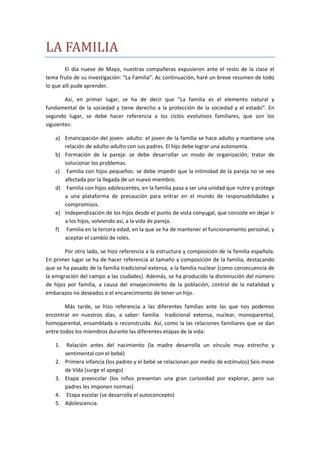 LA FAMILIA
        El día nueve de Mayo, nuestras compañeras expusieron ante el resto de la clase el
tema fruto de su investigación: “La Familia”. Ac continuación, haré un breve resumen de todo
lo que allí pude aprender.

        Así, en primer lugar, se ha de decir que “La familia es el elemento natural y
fundamental de la sociedad y tiene derecho a la protección de la sociedad y el estado”. En
segundo lugar, se debe hacer referencia a los ciclos evolutivos familiares, que son los
siguientes:

    a) Emancipación del joven- adulto: el joven de la familia se hace adulto y mantiene una
       relación de adulto-adulto con sus padres. El hijo debe lograr una autonomía.
    b) Formación de la pareja: se debe desarrollar un modo de organización, tratar de
       solucionar los problemas.
    c) Familia con hijos pequeños: se debe impedir que la intimidad de la pareja no se vea
       afectada por la llegada de un nuevo miembro.
    d) Familia con hijos adolescentes, en la familia pasa a ser una unidad que nutre y protege
       a una plataforma de precaución para entrar en el mundo de responsabilidades y
       compromisos.
    e) Independización de los hijos desde el punto de vista conyugal, que consiste en dejar ir
       a los hijos, volviendo así, a la vida de pareja.
    f) Familia en la tercera edad, en la que se ha de mantener el funcionamiento personal, y
       aceptar el cambio de roles.

        Por otro lado, se hizo referencia a la estructura y composición de la familia española.
En primer lugar se ha de hacer referencia al tamaño y composición de la familia, destacando
que se ha pasado de la familia tradicional extensa, a la familia nuclear (como consecuencia de
la emigración del campo a las ciudades). Además, se ha producido la disminución del número
de hijos por familia, a causa del envejecimiento de la población, control de la natalidad y
embarazos no deseados o el encarecimiento de tener un hijo.

        Más tarde, se hizo referencia a las diferentes familias ante las que nos podemos
encontrar en nuestros días, a saber: familia tradicional extensa, nuclear, monoparental,
homoparental, ensamblada o reconstruida. Así, como la las relaciones familiares que se dan
entre todos los miembros durante las diferentes etapas de la vida:

    1.    Relación antes del nacimiento (la madre desarrolla un vínculo muy estrecho y
         sentimental con el bebé)
    2.   Primera infancia (los padres y el bebé se relacionan por medio de estímulos) Seis mese
         de Vida (surge el apego)
    3.   Etapa preescolar (los niños presentan una gran curiosidad por explorar, pero sus
         padres les imponen normas)
    4.    Etapa escolar (se desarrolla el autoconcepto)
    5.   Adolescencia.
 