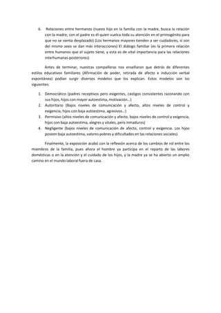 6.    Relaciones entre hermanos (nuevo hijo en la familia con la madre, busca la relación
        con la madre, con el padre es él quien vuelca toda su atención en el primogénito para
        que no se sienta desplazado) (Los hermanos mayores tienden a ser cuidadores, si son
        del mismo sexo se dan más interacciones) El diálogo familiar (es la primera relación
        entre humanos que el sujeto tiene, y esta es de vital importancia para las relaciones
        interhumanas posteriores)

        Antes de terminar, nuestras compañeras nos enseñaron que detrás de diferentes
estilos educativos familiares (Afirmación de poder, retirada de afecto e inducción verbal
espontánea) podían surgir diversos modelos que los explican. Estos modelos son los
siguientes:

   1. Democrático (padres receptivos pero exigentes, castigos consistentes razonando con
      sus hijos, hijos con mayor autoestima, motivación…)
   2. Autoritario (Bajos niveles de comunicación y afecto, altos niveles de control y
      exigencia, hijos con baja autoestima, agresivos…)
   3. Permisivo (altos niveles de comunicación y afecto, bajos niveles de control y exigencia,
      hijos con baja autoestima, alegres y vitales, pero inmaduros)
   4. Negligente (bajos niveles de comunicación de afecto, control y exigencia. Los hijos
      poseen baja autoestima, valores pobres y dificultades en las relaciones sociales).

       Finalmente, la exposición acabó con la reflexión acerca de los cambios de rol entre los
miembros de la familia, pues ahora el hombre ya participa en el reparto de las labores
domésticas o en la atención y el cuidado de los hijos, y la madre ya se ha abierto un amplio
camino en el mundo laboral fuera de casa.
 