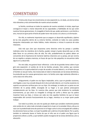 COMENTARIO
       El tema ante el que nos encontramos en esta exposición es, sin duda, uno de los temas
más relevantes y más controvertidos de nuestra actual sociedad.

        La familia, constituye en todos los aspectos de nuestra sociedad, el núcleo, aquel que
conseguirá el mayor o menor desarrollo de las capacidades y habilidades de las que serán
nuestras futuras generaciones. Es innegable el hecho de que, poder pertenecer a una familia u
otra, marcará en gran parte el hecho de poder tener más acceso a la cultura y a la formación.

        Por ello, es realmente importante que se asegure un desarrollo equilibrado y óptimo
de los más pequeños dentro de su entorno familiar, evitando en todos los casos posibles
desajustes relacionados con malos hábitos, malas relaciones e incluso la ausencia de estas
relaciones.

        Está más que claro que situaciones como divorcios entre las parejas o posibles
maltratos entre los miembros de la familia, pueden romper el grato desarrollo que un niño
debe llevar en sus primeros años de vida. Por ello, probablemente los padres deban ser
conscientes de la importancia de mantener óptimas relaciones con su pareja, aún por encima
de sus orgullos o propias creencias, en busca de que los más pequeños no encuentren daño
alguno en su desarrollo.

        Por otro lado, me gustaría hacer referencia a otro de los grandes temas sobre el que
giró esta exposición: el cambio de rol de las familias actuales. Este cambio, que consiste
básicamente en la oportunidad de la mujer de acceder al mundo laboral y en el hecho de que
el hombre se vea por tanto, más involucrado en todo lo relacionado con las tareas domésticas,
ha producido que las nuevas generaciones vean a la familia como algo realmente diferente a
como estas eran años atrás.

         Antiguamente, el padre era esa figura implacable, seria y que en grandes ocasiones,
solo llegaba a casa muy cansado después de la dura jornada laboral, y en muchas ocasiones no
suponía una persona cariñosa para con sus hijos. Sin embargo, la madre por su parte era ese
miembro de la pareja afable, encargada de su hogar y la que parecía preocuparse
verdaderamente por los hijos. En nuestros días, parece que esta tendencia ha cambiado
enormemente, ya que ahora es innegable la entrega de cariño y afecto que los padres
muestran hacia sus hijos, e incluso son cada vez más aquellos hombres los que se hacen
responsables del correcto funcionamiento de su hogar, mientras es su mujer quien puede
trabajar.

        Con todo lo ya dicho, tan solo me queda por añadir que considero realmente positivo
este cambio de rol, sobre todo orientado al papel de la mujer en la sociedad. Ahora, ella ya no
nace con la predestinada tarea de postrarse en el hogar como la única encargada del cuidado y
las atenciones hacia sus hijos. La mujer ha podido salir y abrirse al mundo laboral. Por su parte,
también es realmente bueno el hecho de que el niño vea en el padre una figura que le
proporciona afecto y cariño, y que también puede encargarse de las tareas domésticas y de su
educación.
 