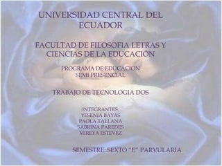 UNIVERSIDAD CENTRAL DEL
        ECUADOR

FACULTAD DE FILOSOFIA LETRAS Y
  CIENCIAS DE LA EDUCACIÓN
     PROGRAMA DE EDUCACION
         SEMI PRESENCIAL


   TRABAJO DE TECNOLOGIA DOS

           INTEGRANTES:
           YESENIA BAYAS
          PAOLA TALLANA
         SABRINA PAREDES
          MIREYA ESTEVEZ


        SEMESTRE: SEXTO “E” PARVULARIA
 