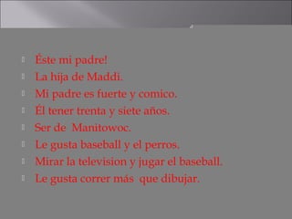    Éste mi padre!
   La hija de Maddi.
   Mi padre es fuerte y comico.
   Él tener trenta y siete años.
   Ser de Manitowoc.
   Le gusta baseball y el perros.
   Mirar la television y jugar el baseball.
   Le gusta correr más que dibujar.
 