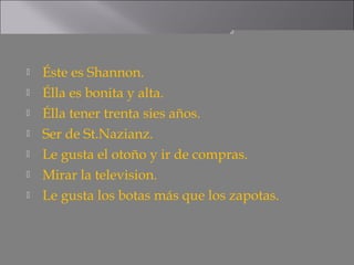    Éste es Shannon.
   Élla es bonita y alta.
   Élla tener trenta sies años.
   Ser de St.Nazianz.
   Le gusta el otoño y ir de compras.
   Mirar la television.
   Le gusta los botas más que los zapotas.
 