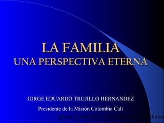 LA FAMILIA
UNA PERSPECTIVA ETERNA


  JORGE EDUARDO TRUJILLO HERNANDEZ
     Presidente de la Misión Colombia Cali
             Iglesia de Jesucristo de los Santos de los Últimos
                                           1
 
