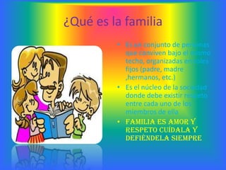 ¿Qué es la familia
         • Es un conjunto de personas
           que conviven bajo el mismo
           techo, organizadas en roles
           fijos (padre, madre
           ,hermanos, etc.)
         • Es el núcleo de la sociedad
           donde debe existir respeto
           entre cada uno de los
           miembros de ella
         • Familia es amor y
           respeto cuídala y
           defiéndela siempre
 