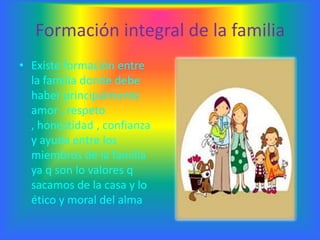 Formación integral de la familia
• Existe formación entre
  la familia donde debe
  haber principalmente
  amor , respeto
  , honestidad , confianza
  y ayuda entre los
  miembros de la familia
  ya q son lo valores q
  sacamos de la casa y lo
  ético y moral del alma
 