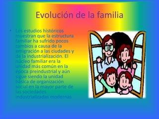 Evolución de la familia
• Los estudios históricos
  muestran que la estructura
  familiar ha sufrido pocos
  cambios a causa de la
  emigración a las ciudades y
  de la industrialización. El
  núcleo familiar era la
  unidad más común en la
  época preindustrial y aún
  sigue siendo la unidad
  básica de organización
  social en la mayor parte de
  las sociedades
  industrializadas modernas
 