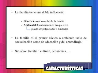 • La familia tiene una doble influencia:

       - Genética: solo lo recibe de la familia
       - Ambiental: Condiciones en las que vive.
               puede ser potenciador o limitador.


• La familia es el primer núcleo o ambiente tanto de
  socialización como de educación y del aprendizaje.

• Situación familiar: cultural, económica…
 
