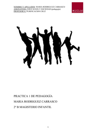 NOMBRE Y APELLIDOS: MARIA RODRIGUEZ CARRASCO
ASIGNATURA: EDUCACION Y SOCIEDAD (pedagogía)
PROFESOR/A: PURIFICACION CRUZ




PRACTICA 1 DE PEDAGOGÍA
MARIA RODRIGUEZ CARRASCO
2º B MAGISTERIO INFANTIL




                             1
 