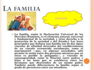 LA FAMILIA
 La familia, según la Declaración Universal de los
Derechos Humanos, es el elemento natural, universal
y fundamental de la sociedad, y tiene derecho a la
protección de la sociedad y del Estado.1 Los lazos
principales que definen una familia son de dos tipos:
vínculos de afinidad derivados del establecimiento
de un vínculo reconocido socialmente, como el
matrimonio2 —que, en algunas sociedades, sólo
permite la unión entre dos personas mientras que en
otras es posible la poligamia—, y vínculos de
consanguinidad, como la filiación entre padres e
hijos o los lazos que se establecen entre los
hermanos que descienden de un mismo padre.
También puede diferenciarse la familia según el
grado de parentesco entre sus miembros.
Aspectos
 