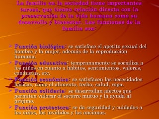 La familia en la sociedad tiene importantes
tareas, que tienen relación directa con la
preservación de la vida humana como su
desarrollo y bienestar. Las funciones de la
familia son:
 Función biológica: se satisface el apetito sexual del
hombre y la mujer, además de la reproducción
humana.
 Función educativa : tempranamente se socializa a
los niños en cuanto a hábitos, sentimientos, valores,
conductas, etc.
 Función económica: se satisfacen las necesidades
básicas, como el alimento, techo, salud, ropa.
 Función solidaria: se desarrollan afectos que
permiten valorar el socorro mutuo y la ayuda al
prójimo.
 Función protectora: se da seguridad y cuidados a
los niños, los inválidos y los ancianos.

 