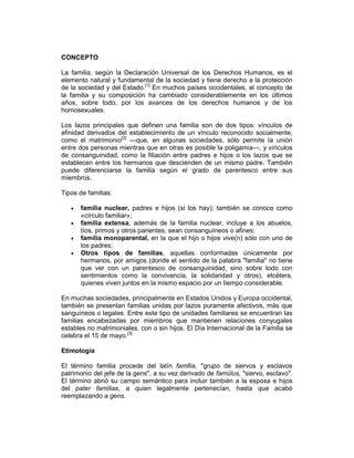CONCEPTO
La familia, según la Declaración Universal de los Derechos Humanos, es el
elemento natural y fundamental de la sociedad y tiene derecho a la protección
de la sociedad y del Estado.[1]
En muchos países occidentales, el concepto de
la familia y su composición ha cambiado considerablemente en los últimos
años, sobre todo, por los avances de los derechos humanos y de los
homosexuales.
Los lazos principales que definen una familia son de dos tipos: vínculos de
afinidad derivados del establecimiento de un vínculo reconocido socialmente,
como el matrimonio[2]
—que, en algunas sociedades, sólo permite la unión
entre dos personas mientras que en otras es posible la poligamia—, y vínculos
de consanguinidad, como la filiación entre padres e hijos o los lazos que se
establecen entre los hermanos que descienden de un mismo padre. También
puede diferenciarse la familia según el grado de parentesco entre sus
miembros.
Tipos de familias:
• familia nuclear, padres e hijos (si los hay); también se conoce como
«círculo familiar»;
• familia extensa, además de la familia nuclear, incluye a los abuelos,
tíos, primos y otros parientes, sean consanguíneos o afines;
• familia monoparental, en la que el hijo o hijos vive(n) sólo con uno de
los padres;
• Otros tipos de familias, aquellas conformadas únicamente por
hermanos, por amigos (donde el sentido de la palabra "familia" no tiene
que ver con un parentesco de consanguinidad, sino sobre todo con
sentimientos como la convivencia, la solidaridad y otros), etcétera,
quienes viven juntos en la mismo espacio por un tiempo considerable.
En muchas sociedades, principalmente en Estados Unidos y Europa occidental,
también se presentan familias unidas por lazos puramente afectivos, más que
sanguíneos o legales. Entre este tipo de unidades familiares se encuentran las
familias encabezadas por miembros que mantienen relaciones conyugales
estables no matrimoniales, con o sin hijos. El Día Internacional de la Familia se
celebra el 15 de mayo.[3]
Etimología
El término familia procede del latín famīlia, "grupo de siervos y esclavos
patrimonio del jefe de la gens", a su vez derivado de famŭlus, "siervo, esclavo".
El término abrió su campo semántico para incluir también a la esposa e hijos
del pater familias, a quien legalmente pertenecían, hasta que acabó
reemplazando a gens.
 