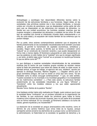 Historia
Antropólogos y sociólogos han desarrollado diferentes teorías sobre la
evolución de las estructuras familiares y sus funciones. Según éstas, en las
sociedades más primitivas existían dos o tres núcleos familiares, a menudo
unidos por vínculos de parentesco, que se desplazaban juntos parte del año
pero que se dispersaban en las estaciones con escasez de alimentos. La
familia era una unidad económica: los hombres cazaban mientras que las
mujeres recogían y preparaban los alimentos y cuidaban de los niños. En este
tipo de sociedad era normal el infanticidio (muerte dada violentamente a un
niño de corta edad) y la expulsión del núcleo familiar de los enfermos que no
podían trabajar.
Por su parte, otros autores contemporáneos sostienen que el esquema de
familia predominante en las sociedades industrializadas tiene también una base
utilitaria, al permitir la transmisión de capitales económicos, simbólicos y
sociales. Según estos autores, la familia que se tiende a considerar como
"natural" es un constructo de invención reciente y que puede desaparecer en
forma más o menos rápida. El fenómeno subyacente en este razonamiento es
que las palabras no sólo hablan de la "realidad" sino que le otorgan significado
y, por tanto, el definir algo como "normal" es un proceso no neutral que fomenta
lo que se define como tal:[7] [8]
Lo que distingue a nuestras sociedades industrializadas de las sociedades
exóticas [es] el hecho de que nuestros grupos sociales se reclutan menos
sobre la base del parentesco que sobre las clases de edad, la clase social, la
afinidad amical, el lugar de trabajo, el ejercicio del ocio, etcétera", apunta por
ejemplo la etnóloga francesa, Martine Segalen. (...) Segalen afirma que el
grupo doméstico antiguo, del cual no existe un único tipo sino varios, "es tan
inestable como la célula conyugal contemporánea". Y que, en este sentido,
"nuestra sociedad no ha inventado ni la movilidad geográfica ni la inestabilidad
de los matrimonios sometidos". (...) Para esta autora, la estructura familiar
predominante en las sociedades industriales es una figura "efímera" y
"transitoria" entre los modelos clásicos y los que están apareciendo
actualmente.
Revista Teína: Detrás de la palabra "familia".
Una hipótesis similar había sido realizada por Engels, quien sostuvo que lo que
la sociedad llama "civilización" es un proceso centrado en la organización de
las familias, la que evolucionó desde los primitivos gens hasta la forma
moderna como manera de acumular riquezas, pero no por parte de la sociedad
sino en forma individual. En su concepto, el fenómeno obedece a la lucha de
clases, genera injusticias y es insostenible:[9]
La disolución de la sociedad se yergue amenazadora ante nosotros, como el
término de una carrera histórica cuya única meta es la riqueza, porque
semejante carrera encierra los elementos de su propia ruina. La democracia en
la administración, la fraternidad en la sociedad, la igualdad de derechos y la
 