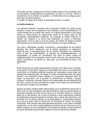 instrucción general, inaugurarán la próxima etapa superior de la sociedad, para
la cual laboran constantemente la experiencia, la razón y la ciencia. "Será un
renacimiento de la libertad, la igualdad y la fraternidad de las antiguas gens,
pero bajo una forma superior".
F. Engels: El origen de la familia, la propiedad privada y el estado.
La familia moderna
Los estudios históricos muestran que la estructura familiar ha sufrido pocos
cambios a causa de la emigración a las ciudades y de la industrialización. El
núcleo familiar era la unidad más común en la época preindustrial y aún sigue
siendo la unidad básica de organización social en la mayor parte de las
sociedades industrializadas modernas. Sin embargo, la familia moderna ha
variado ,con respecto a su forma más tradicional, en cuanto a funciones,
composición, ciclo de vida y rol de los padres. El Instituto de Política Familiar
(IPF) expresa en su informe Evolución de la familia en Europa (2006) que:
Las crisis y dificultades sociales, económicas y demográficas de las últimas
décadas han hecho redescubrir que la familia representa un valiosísimo
potencial para el amortiguamiento de los efectos dramáticos de problemas
como el paro, las enfermedades, la vivienda, las drogodependencias o la
marginalidad. La familia es considerada hoy como el primer núcleo de
solidaridad dentro de la sociedad, siendo mucho más que una unidad jurídica,
social y económica. La familia es, ante todo, una comunidad de amor y de
solidaridad.
[10]
Otras funciones que antes desempeñaba la familia rural, tales como el trabajo,
la educación, la formación religiosa, las actividades de recreo y la socialización
de los hijos, en la familia occidental moderna son realizadas, en gran parte, por
instituciones especializadas. El trabajo se realiza normalmente fuera del grupo
familiar y sus miembros suelen trabajar en ocupaciones diferentes lejos del
hogar. La educación, por lo general, la proporcionan el Estado o grupos
privados. Finalmente, la familia todavía es la responsable de la socialización de
los hijos, aunque en esta actividad los amigos y los medios de comunicación
han asumido un papel muy importante.
Algunos de estos cambios están relacionados con la modificación actual del rol
de la mujer. En las sociedades más desarrolladas la mujer ya puede ingresar (o
reingresar después de haber tenido hijos) en el mercado laboral en cualquier
etapa de la vida familiar, por lo que se enfrenta a unas expectativas mayores
de satisfacción personal respecto de hacerlo sólo a través del matrimonio y de
la familia. En los últimos tiempos se ha desarrollado un considerable aumento
de la tasa de [siglo XX]] ha disminuido en Occidente el número de familias
numerosas. Este cambio está particularmente asociado a una mayor movilidad
residencial y a una menor responsabilidad económica de los hijos para con los
padres mayores, al irse consolidando los subsidios de trabajo y otros beneficios
por parte del Estado que permiten mejorar el nivel de vida de los jubilados.
.
 