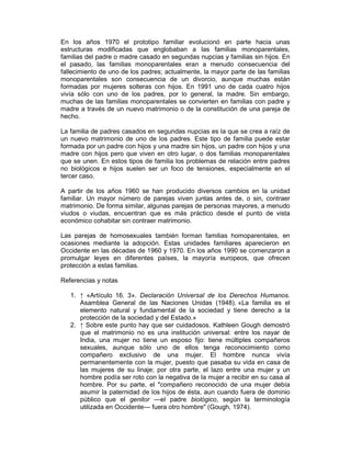 En los años 1970 el prototipo familiar evolucionó en parte hacia unas
estructuras modificadas que englobaban a las familias monoparentales,
familias del padre o madre casado en segundas nupcias y familias sin hijos. En
el pasado, las familias monoparentales eran a menudo consecuencia del
fallecimiento de uno de los padres; actualmente, la mayor parte de las familias
monoparentales son consecuencia de un divorcio, aunque muchas están
formadas por mujeres solteras con hijos. En 1991 uno de cada cuatro hijos
vivía sólo con uno de los padres, por lo general, la madre. Sin embargo,
muchas de las familias monoparentales se convierten en familias con padre y
madre a través de un nuevo matrimonio o de la constitución de una pareja de
hecho.
La familia de padres casados en segundas nupcias es la que se crea a raíz de
un nuevo matrimonio de uno de los padres. Este tipo de familia puede estar
formada por un padre con hijos y una madre sin hijos, un padre con hijos y una
madre con hijos pero que viven en otro lugar, o dos familias monoparentales
que se unen. En estos tipos de familia los problemas de relación entre padres
no biológicos e hijos suelen ser un foco de tensiones, especialmente en el
tercer caso.
A partir de los años 1960 se han producido diversos cambios en la unidad
familiar. Un mayor número de parejas viven juntas antes de, o sin, contraer
matrimonio. De forma similar, algunas parejas de personas mayores, a menudo
viudos o viudas, encuentran que es más práctico desde el punto de vista
económico cohabitar sin contraer matrimonio.
Las parejas de homosexuales también forman familias homoparentales, en
ocasiones mediante la adopción. Estas unidades familiares aparecieron en
Occidente en las décadas de 1960 y 1970. En los años 1990 se comenzaron a
promulgar leyes en diferentes países, la mayoría europeos, que ofrecen
protección a estas familias.
Referencias y notas
1. ↑ «Artículo 16. 3». Declaración Universal de los Derechos Humanos.
Asamblea General de las Naciones Unidas (1948). «La familia es el
elemento natural y fundamental de la sociedad y tiene derecho a la
protección de la sociedad y del Estado.»
2. ↑ Sobre este punto hay que ser cuidadosos. Kathleen Gough demostró
que el matrimonio no es una institución universal: entre los nayar de
India, una mujer no tiene un esposo fijo: tiene múltiples compañeros
sexuales, aunque sólo uno de ellos tenga reconocimiento como
compañero exclusivo de una mujer. El hombre nunca vivía
permanentemente con la mujer, puesto que pasaba su vida en casa de
las mujeres de su linaje; por otra parte, el lazo entre una mujer y un
hombre podía ser roto con la negativa de la mujer a recibir en su casa al
hombre. Por su parte, el "compañero reconocido de una mujer debía
asumir la paternidad de los hijos de ésta, aun cuando fuera de dominio
público que el genitor —el padre biológico, según la terminología
utilizada en Occidente— fuera otro hombre" (Gough, 1974).
 