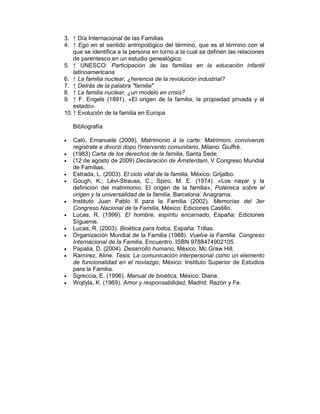 3. ↑ Día Internacional de las Familias
4. ↑ Ego en el sentido antropológico del término, que es el término con el
que se identifica a la persona en torno a la cual se definen las relaciones
de parentesco en un estudio genealógico.
5. ↑ UNESCO: Participación de las familias en la educación infantil
latinoamericana
6. ↑ La familia nuclear, ¿herencia de la revolución industrial?
7. ↑ Detrás de la palabra "familia"
8. ↑ La familia nuclear, ¿un modelo en crisis?
9. ↑ F. Engels (1891). «El origen de la familia, la propiedad privada y el
estado».
10.↑ Evolución de la familia en Europa
Bibliografía
• Calò, Emanuele (2009). Matrimonio à la carte: Matrimoni, convivenze
registrate e divorzi dopo l'intervento comunitario, Milano: Giuffrè.
• (1983) Carta de los derechos de la familia, Santa Sede.
• (12 de agosto de 2009) Declaración de Ámsterdam, V Congreso Mundial
de Familias.
• Estrada, L. (2003). El ciclo vital de la familia, México: Grijalbo.
• Gough, K.; Lévi-Strauss, C.; Spiro, M. E. (1974). «Los nayar y la
definición del matrimonio. El origen de la familia», Polémica sobre el
origen y la universalidad de la familia, Barcelona: Anagrama.
• Instituto Juan Pablo II para la Familia (2002). Memorias del 3er
Congreso Nacional de la Familia, México: Ediciones Castillo.
• Lucas, R. (1999). El hombre, espíritu encarnado, España: Ediciones
Sígueme.
• Lucas, R. (2003). Bioética para todos, España: Trillas.
• Organización Mundial de la Familia (1988). Vuelve la Familia. Congreso
Internacional de la Familia, Encuentro. ISBN 9788474902105.
• Papalia, D. (2004). Desarrollo humano, México: Mc Graw Hill.
• Ramírez, Aline. Tesis: La comunicación interpersonal como un elemento
de funcionalidad en el noviazgo, México: Instituto Superior de Estudios
para la Familia.
• Sgreccia, E. (1996). Manual de bioética, México: Diana.
• Wojtyla, K. (1969). Amor y responsabilidad, Madrid: Razón y Fe.
 