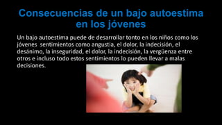 Consecuencias de un bajo autoestima
en los jóvenes
Un bajo autoestima puede de desarrollar tonto en los niños como los
jóvenes sentimientos como angustia, el dolor, la indecisión, el
desánimo, la inseguridad, el dolor, la indecisión, la vergüenza entre
otros e incluso todo estos sentimientos lo pueden llevar a malas
decisiones.
 