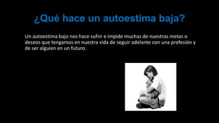 ¿Qué hace un autoestima baja?
Un autoestima bajo nos hace sufrir e impide muchas de nuestras metas o
deseos que tengamos en nuestra vida de seguir adelante con una profesión y
de ser alguien en un futuro.
 