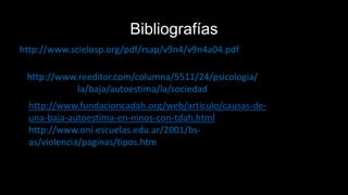 Bibliografías
http://www.scielosp.org/pdf/rsap/v9n4/v9n4a04.pdf
http://www.reeditor.com/columna/5511/24/psicologia/
la/baja/autoestima/la/sociedad
http://www.fundacioncadah.org/web/articulo/causas-de-
una-baja-autoestima-en-ninos-con-tdah.html
http://www.oni.escuelas.edu.ar/2001/bs-
as/violencia/paginas/tipos.htm
 