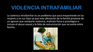 VIOLENCIA INTRAFAMILIAR
La violencia intrafamiliar es un problema que pasa mayormente en las
mujeres y en sus hijos ya que esta afectación de la familia proviene de
un agresor que comparte violencia, maltrato físico o psicológico e
incluso el abuso sexual y la falta de comunicación que no existe entre
familia.
 