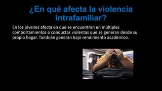 ¿En qué afecta la violencia
intrafamiliar?
En los jóvenes afecta en que se encuentran en múltiples
comportamientos o conductas violentas que se generan desde su
propio hogar. También generan bajo rendimiento académico.
 
