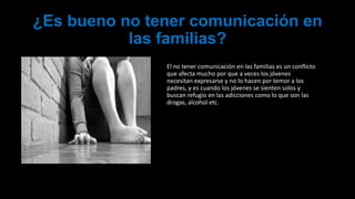 ¿Es bueno no tener comunicación en
las familias?
El no tener comunicación en las familias es un conflicto
que afecta mucho por que a veces los jóvenes
necesitan expresarse y no lo hacen por temor a los
padres, y es cuando los jóvenes se sienten solos y
buscan refugio en las adicciones como lo que son las
drogas, alcohol etc.
 