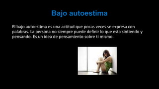 Bajo autoestima
El bajo autoestima es una actitud que pocas veces se expresa con
palabras. La persona no siempre puede definir lo que esta sintiendo y
pensando. Es un idea de pensamiento sobre ti mismo.
 