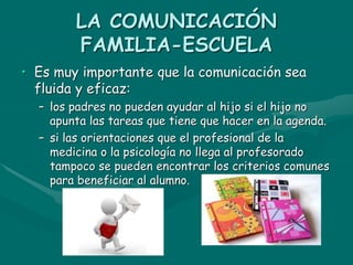 LA COMUNICACIÓN
FAMILIA-ESCUELA
• Es muy importante que la comunicación sea
fluida y eficaz:
– los padres no pueden ayudar al hijo si el hijo no
apunta las tareas que tiene que hacer en la agenda.
– si las orientaciones que el profesional de la
medicina o la psicología no llega al profesorado
tampoco se pueden encontrar los criterios comunes
para beneficiar al alumno.
 