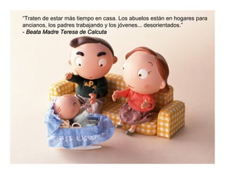 “Traten de estar más tiempo en casa. Los abuelos están en hogares para
ancianos, los padres trabajando y los jóvenes... desorientados.”
- Beata Madre Teresa de Calcuta
 