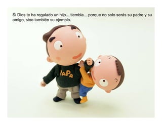 Si Dios te ha regalado un hijo....tiembla....porque no solo serás su padre y su
amigo, sino también su ejemplo.
 