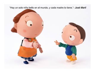 “Hay un solo niño bello en el mundo, y cada madre lo tiene.”- José Martí
 