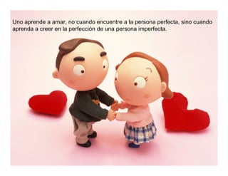 Uno aprende a amar, no cuando encuentre a la persona perfecta, sino cuando
aprenda a creer en la perfección de una persona imperfecta.
 