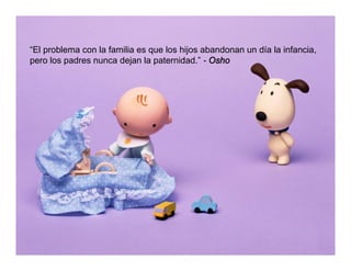 “El problema con la familia es que los hijos abandonan un día la infancia,
pero los padres nunca dejan la paternidad.” - Osho
 