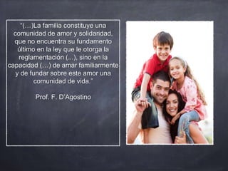 “(…)La familia constituye una
comunidad de amor y solidaridad,
que no encuentra su fundamento
último en la ley que le otorga la
reglamentación (...), sino en la
capacidad (…) de amar familiarmente
y de fundar sobre este amor una
comunidad de vida.”
Prof. F. D’Agostino
 