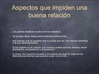 Aspectos que impiden una
buena relación
Los padres idealizan la labor de los maestros.
Se pueden tener ideas preconcebidas sobre el otro.
Hay padres que no aceptan que sus hijos son de una manera diferente
a la que ellos pensaban.
Si los padres no se valoran a sí mismos puede que eso derive a sentir
admiración, competencia o provocación.
A veces, los maestros acusan a los padres de tener la culpa de los
diferentes problemas que puedan surgir con el niño.
 