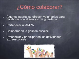 ¿Cómo colaborar?
Algunos padres se ofrecen voluntarios para
colaborar con el servicio de guardería.
Pertenecer al AMPA.
Colaborar en la gestión escolar.
Presenciar y participar en las actividades
extraescolares
 