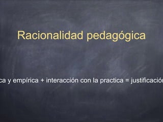 Racionalidad pedagógica
ca y empírica + interacción con la practica = justificación
 